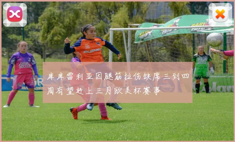 库库雷利亚因腿筋拉伤缺席三到四周有望赶上三月欧美杯赛事
