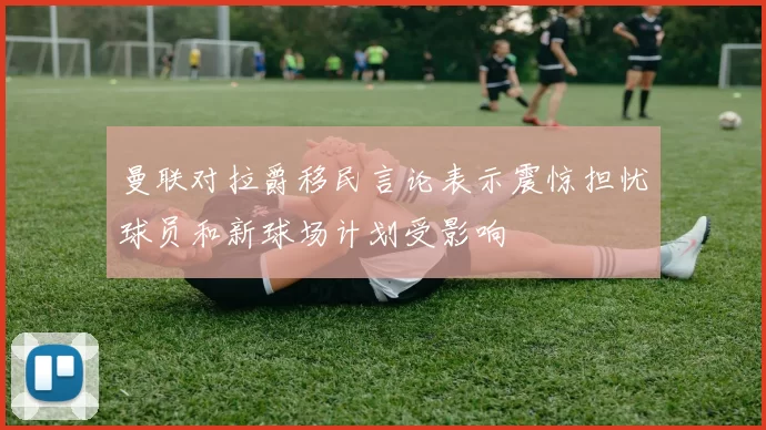 曼联对拉爵移民言论表示震惊担忧球员和新球场计划受影响