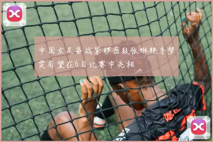 中国女足备战紧锣密鼓张琳艳李梦雯有望在6日比赛中亮相