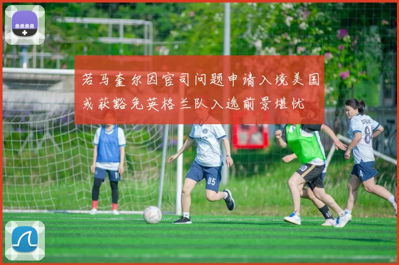 若马奎尔因官司问题申请入境美国或获豁免英格兰队入选前景堪忧