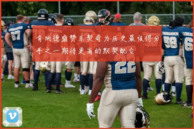 肯纳德盛赞东契奇为历史最佳得分手之一期待更高的默契配合