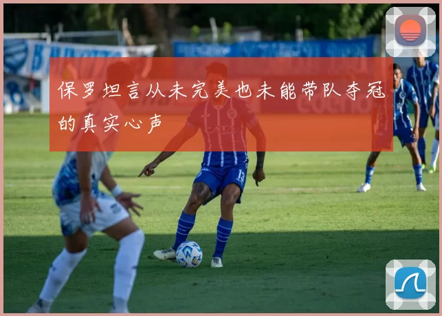 保罗坦言从未完美也未能带队夺冠的真实心声