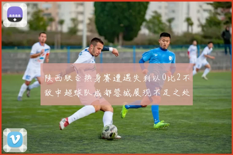 陕西联合热身赛遭遇失利以0比2不敌中超球队成都蓉城展现不足之处