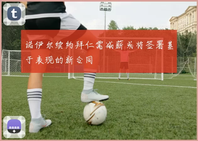 诺伊尔续约拜仁需减薪或将签署基于表现的新合同