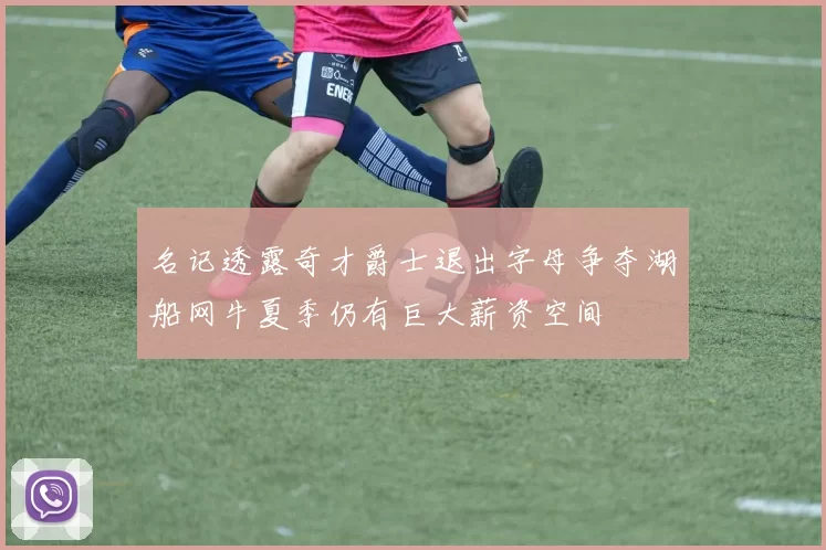 名记透露奇才爵士退出字母争夺湖船网牛夏季仍有巨大薪资空间
