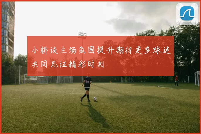 小桥谈主场氛围提升期待更多球迷共同见证精彩时刻
