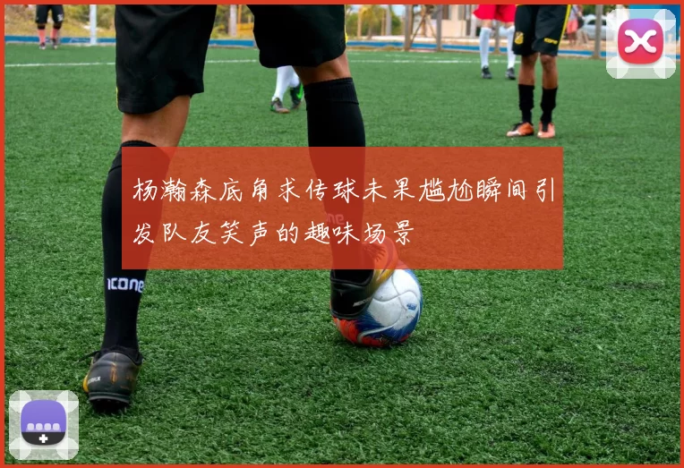 杨瀚森底角求传球未果尴尬瞬间引发队友笑声的趣味场景