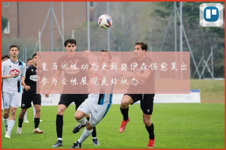 皇马训练动态更新赫伊森伤愈复出参与合练展现良好状态