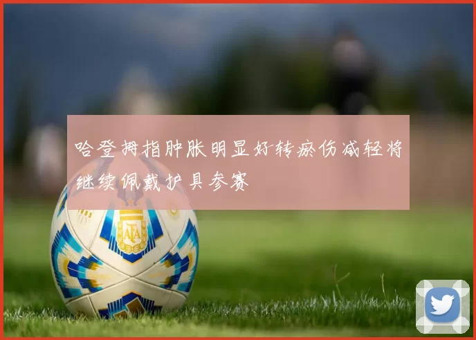 哈登拇指肿胀明显好转瘀伤减轻将继续佩戴护具参赛
