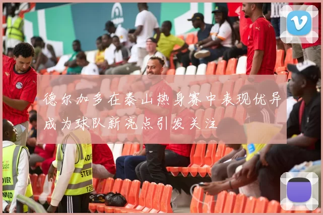 德尔加多在泰山热身赛中表现优异成为球队新亮点引发关注