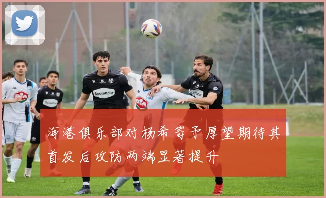 海港俱乐部对杨希寄予厚望期待其首发后攻防两端显著提升