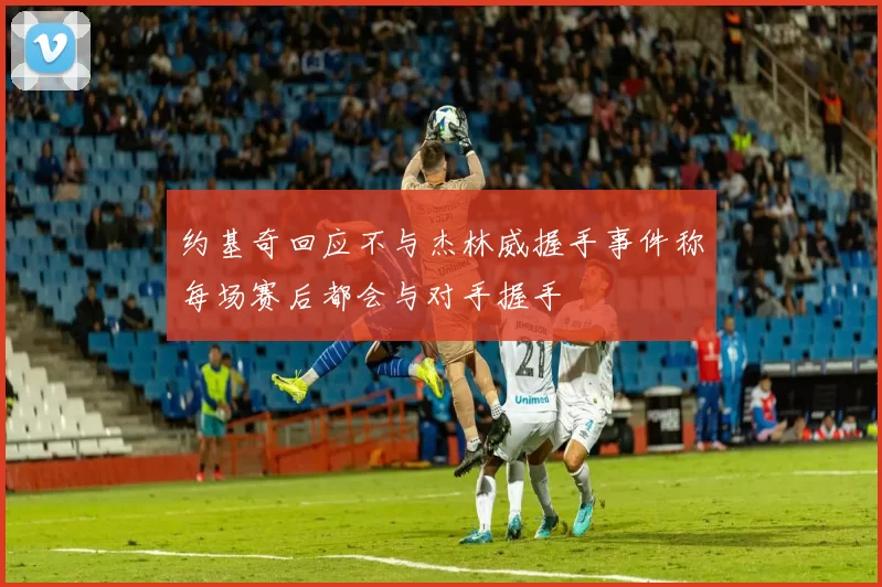 约基奇回应不与杰林威握手事件称每场赛后都会与对手握手