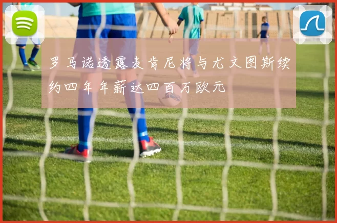 罗马诺透露麦肯尼将与尤文图斯续约四年年薪达四百万欧元