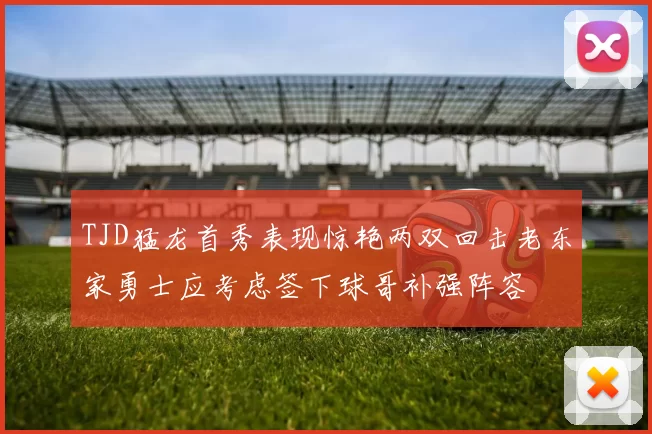 TJD猛龙首秀表现惊艳两双回击老东家勇士应考虑签下球哥补强阵容
