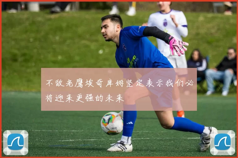 不敌老鹰埃奇库姆坚定表示我们必将迎来更强的未来