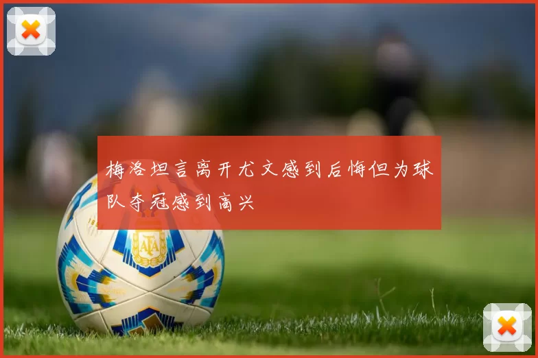 梅洛坦言离开尤文感到后悔但为球队夺冠感到高兴